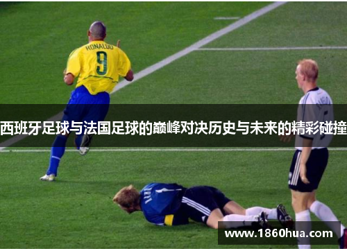 西班牙足球与法国足球的巅峰对决历史与未来的精彩碰撞